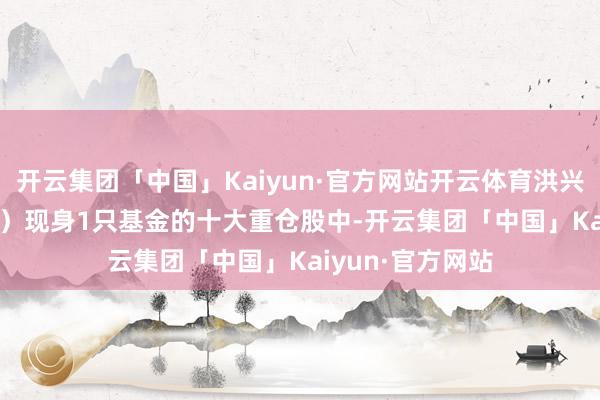 开云集团「中国」Kaiyun·官方网站开云体育洪兴股份（001209）现身1只基金的十大重仓股中-开云集团「中国」Kaiyun·官方网站