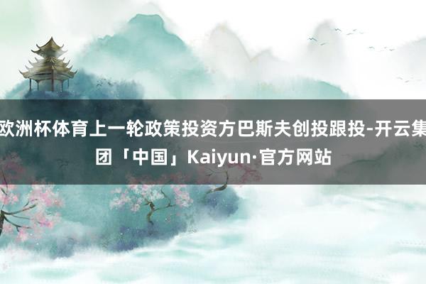 欧洲杯体育上一轮政策投资方巴斯夫创投跟投-开云集团「中国」Kaiyun·官方网站