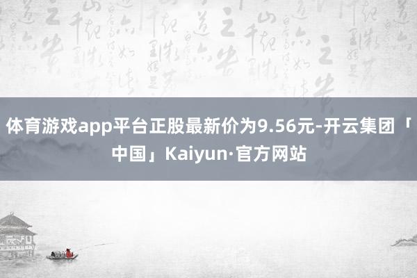 体育游戏app平台正股最新价为9.56元-开云集团「中国」Kaiyun·官方网站