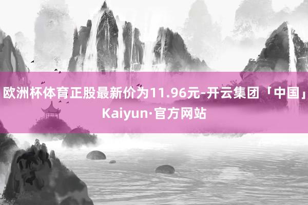 欧洲杯体育正股最新价为11.96元-开云集团「中国」Kaiyun·官方网站