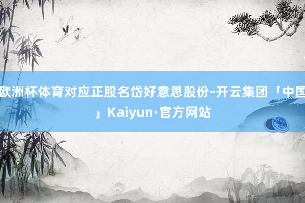 欧洲杯体育对应正股名岱好意思股份-开云集团「中国」Kaiyun·官方网站