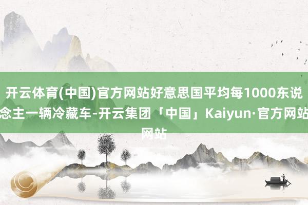 开云体育(中国)官方网站好意思国平均每1000东说念主一辆冷藏车-开云集团「中国」Kaiyun·官方网站