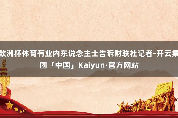 欧洲杯体育有业内东说念主士告诉财联社记者-开云集团「中国」Kaiyun·官方网站