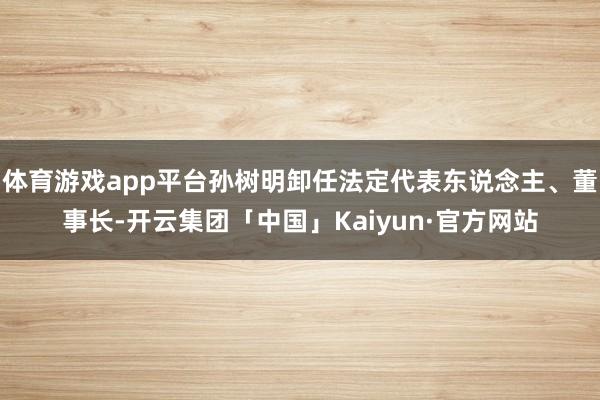 体育游戏app平台孙树明卸任法定代表东说念主、董事长-开云集团「中国」Kaiyun·官方网站