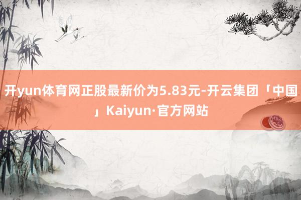 开yun体育网正股最新价为5.83元-开云集团「中国」Kaiyun·官方网站