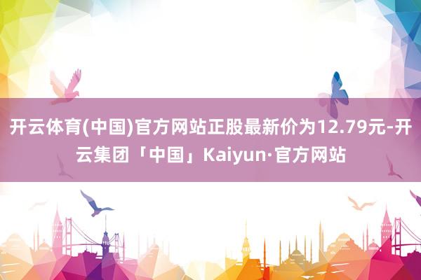 开云体育(中国)官方网站正股最新价为12.79元-开云集团「中国」Kaiyun·官方网站