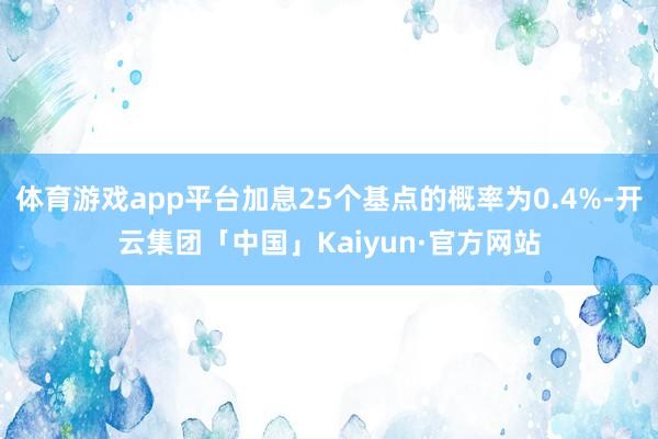 体育游戏app平台加息25个基点的概率为0.4%-开云集团「中国」Kaiyun·官方网站