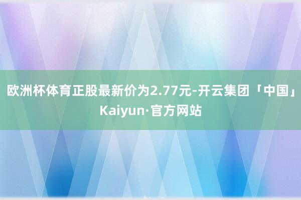 欧洲杯体育正股最新价为2.77元-开云集团「中国」Kaiyun·官方网站