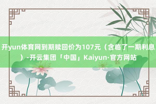 开yun体育网到期赎回价为107元（含临了一期利息）-开云集团「中国」Kaiyun·官方网站