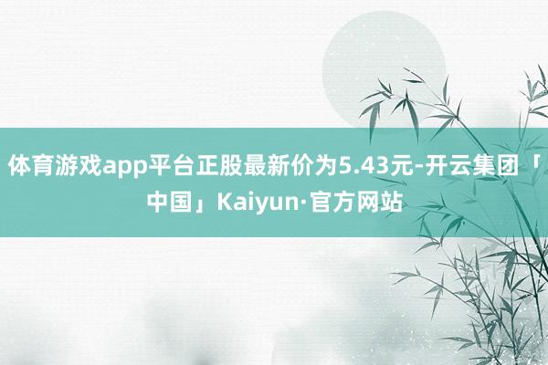 体育游戏app平台正股最新价为5.43元-开云集团「中国」Kaiyun·官方网站