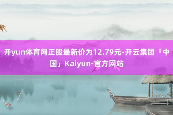 开yun体育网正股最新价为12.79元-开云集团「中国」Kaiyun·官方网站