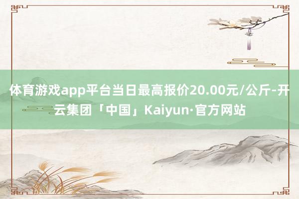 体育游戏app平台当日最高报价20.00元/公斤-开云集团「中国」Kaiyun·官方网站