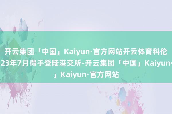 开云集团「中国」Kaiyun·官方网站开云体育科伦博泰于2023年7月得手登陆港交所-开云集团「中国」Kaiyun·官方网站