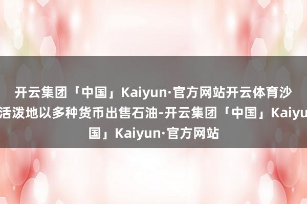 开云集团「中国」Kaiyun·官方网站开云体育沙特当今不错活泼地以多种货币出售石油-开云集团「中国」Kaiyun·官方网站