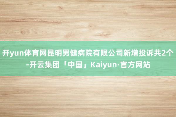 开yun体育网昆明男健病院有限公司新增投诉共2个-开云集团「中国」Kaiyun·官方网站