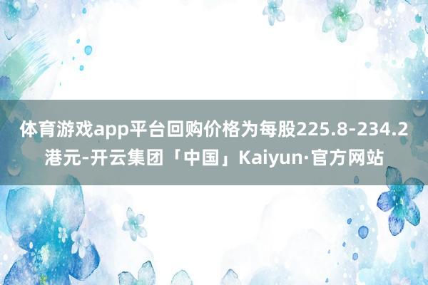 体育游戏app平台回购价格为每股225.8-234.2港元-开云集团「中国」Kaiyun·官方网站