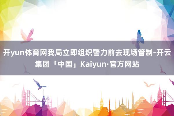 开yun体育网我局立即组织警力前去现场管制-开云集团「中国」Kaiyun·官方网站