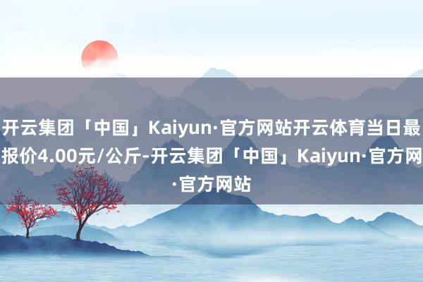 开云集团「中国」Kaiyun·官方网站开云体育当日最高报价4.00元/公斤-开云集团「中国」Kaiyun·官方网站