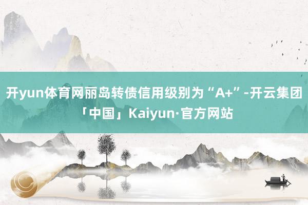 开yun体育网丽岛转债信用级别为“A+”-开云集团「中国」Kaiyun·官方网站