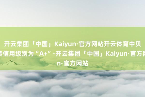 开云集团「中国」Kaiyun·官方网站开云体育中贝转债信用级别为“A+”-开云集团「中国」Kaiyun·官方网站