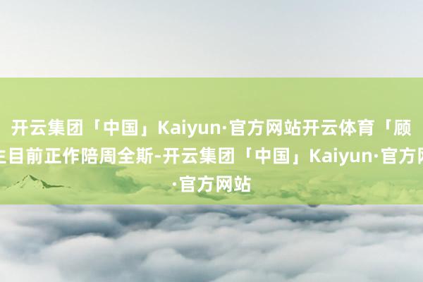 开云集团「中国」Kaiyun·官方网站开云体育「顾先生目前正作陪周全斯-开云集团「中国」Kaiyun·官方网站