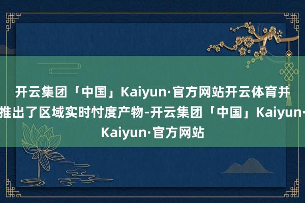 开云集团「中国」Kaiyun·官方网站开云体育并翻新性地推出了区域实时忖度产物-开云集团「中国」Kaiyun·官方网站