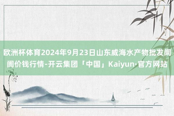 欧洲杯体育2024年9月23日山东威海水产物批发阛阓价钱行情-开云集团「中国」Kaiyun·官方网站