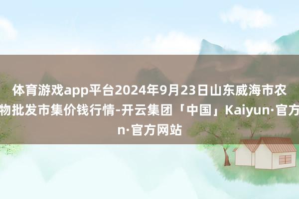 体育游戏app平台2024年9月23日山东威海市农副产物批发市集价钱行情-开云集团「中国」Kaiyun·官方网站