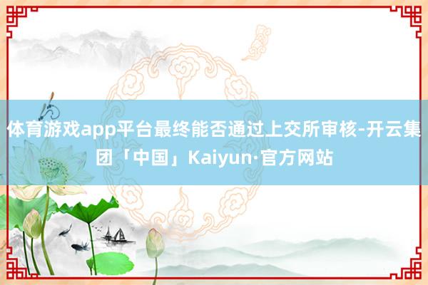 体育游戏app平台最终能否通过上交所审核-开云集团「中国」Kaiyun·官方网站