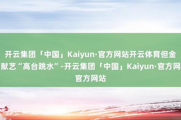 开云集团「中国」Kaiyun·官方网站开云体育但金价献艺“高台跳水”-开云集团「中国」Kaiyun·官方网站