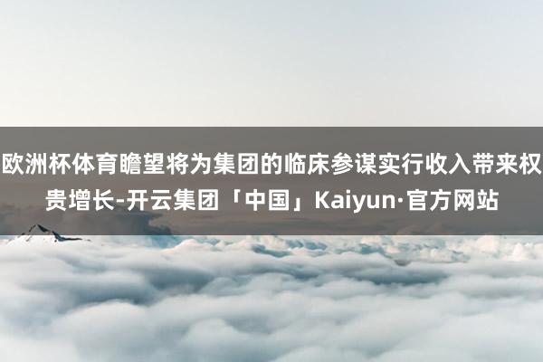 欧洲杯体育瞻望将为集团的临床参谋实行收入带来权贵增长-开云集团「中国」Kaiyun·官方网站