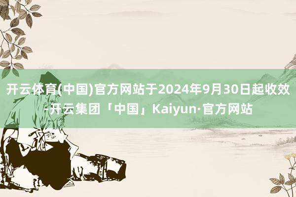 开云体育(中国)官方网站于2024年9月30日起收效-开云集团「中国」Kaiyun·官方网站