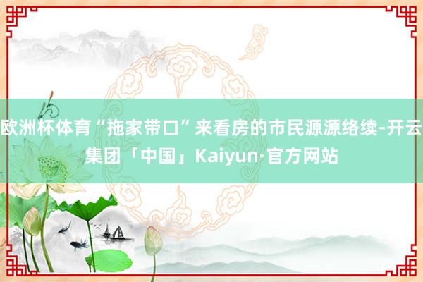 欧洲杯体育“拖家带口”来看房的市民源源络续-开云集团「中国」Kaiyun·官方网站