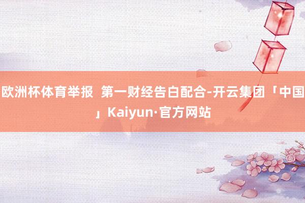 欧洲杯体育举报  第一财经告白配合-开云集团「中国」Kaiyun·官方网站