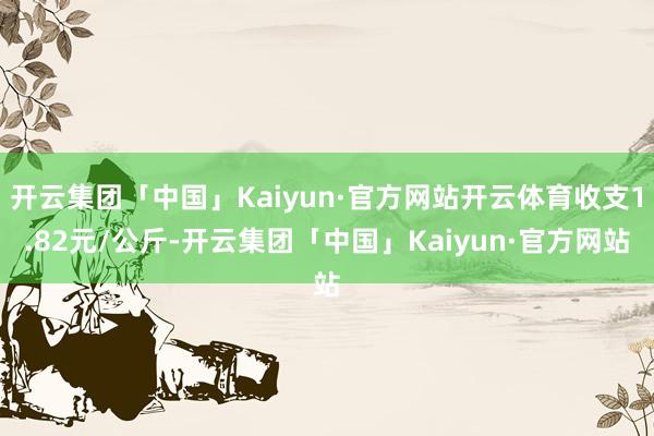 开云集团「中国」Kaiyun·官方网站开云体育收支1.82元/公斤-开云集团「中国」Kaiyun·官方网站