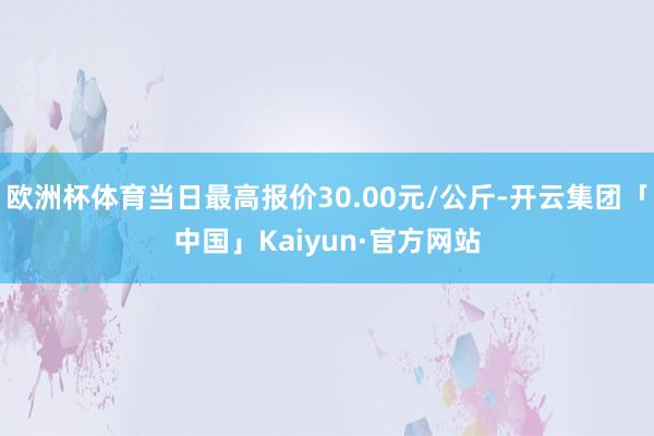 欧洲杯体育当日最高报价30.00元/公斤-开云集团「中国」Kaiyun·官方网站