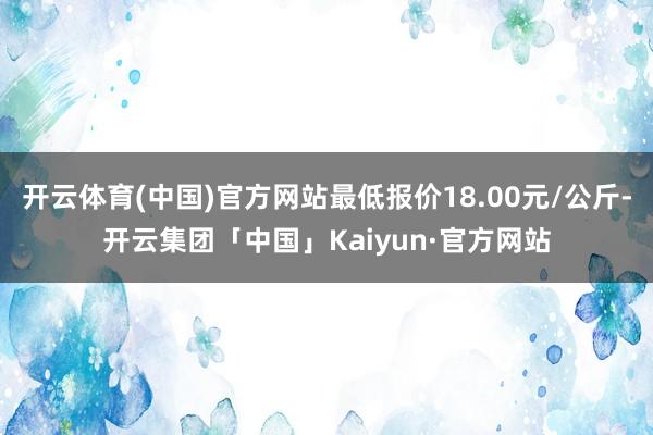 开云体育(中国)官方网站最低报价18.00元/公斤-开云集团「中国」Kaiyun·官方网站