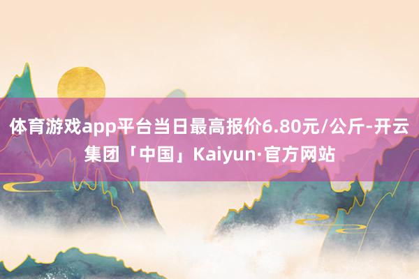 体育游戏app平台当日最高报价6.80元/公斤-开云集团「中国」Kaiyun·官方网站