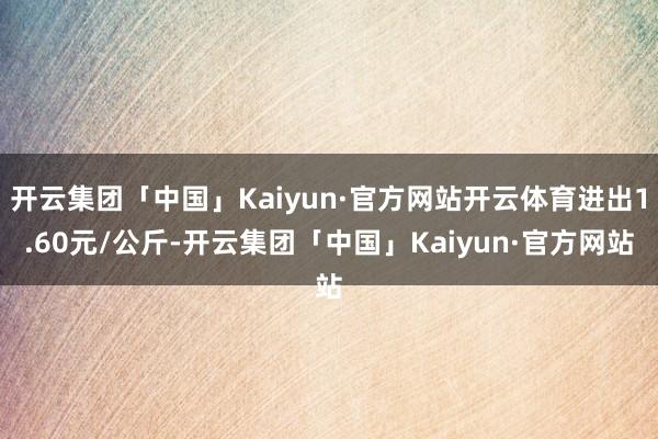 开云集团「中国」Kaiyun·官方网站开云体育进出1.60元/公斤-开云集团「中国」Kaiyun·官方网站