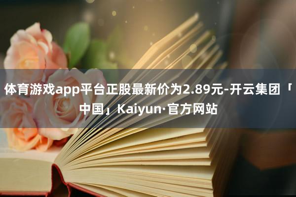 体育游戏app平台正股最新价为2.89元-开云集团「中国」Kaiyun·官方网站