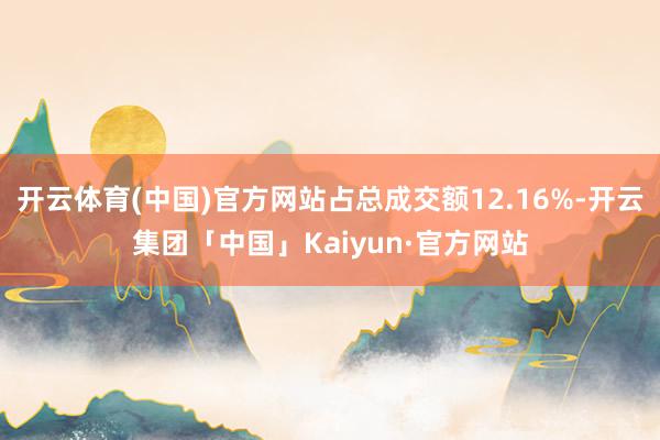 开云体育(中国)官方网站占总成交额12.16%-开云集团「中国」Kaiyun·官方网站