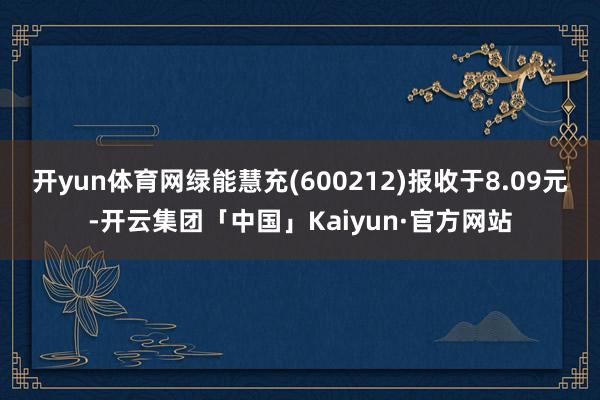 开yun体育网绿能慧充(600212)报收于8.09元-开云集团「中国」Kaiyun·官方网站