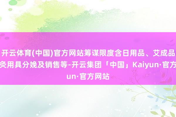 开云体育(中国)官方网站筹谋限度含日用品、艾成品、艾灸用具分娩及销售等-开云集团「中国」Kaiyun·官方网站