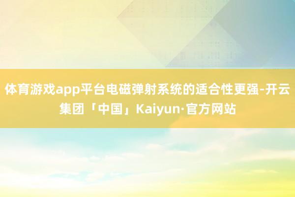 体育游戏app平台电磁弹射系统的适合性更强-开云集团「中国」Kaiyun·官方网站