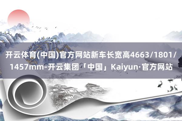 开云体育(中国)官方网站新车长宽高4663/1801/1457mm-开云集团「中国」Kaiyun·官方网站