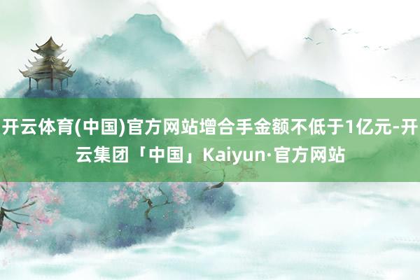 开云体育(中国)官方网站增合手金额不低于1亿元-开云集团「中国」Kaiyun·官方网站