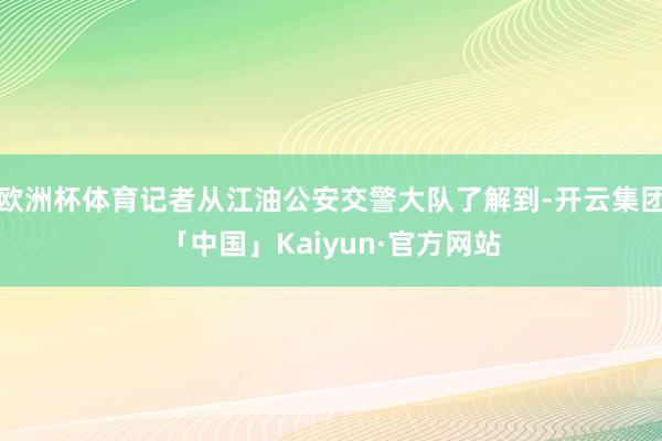 欧洲杯体育记者从江油公安交警大队了解到-开云集团「中国」Kaiyun·官方网站