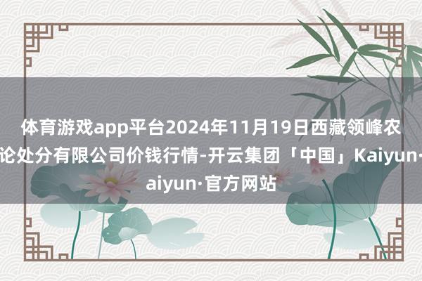 体育游戏app平台2024年11月19日西藏领峰农副产物谈论处分有限公司价钱行情-开云集团「中国」Kaiyun·官方网站