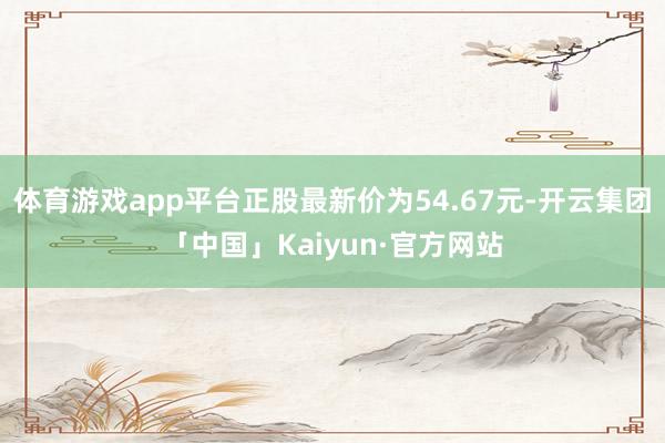 体育游戏app平台正股最新价为54.67元-开云集团「中国」Kaiyun·官方网站