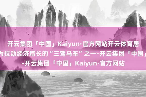 开云集团「中国」Kaiyun·官方网站开云体育居寰宇首位；⋯⋯行为拉动经济增长的“三驾马车”之一-开云集团「中国」Kaiyun·官方网站